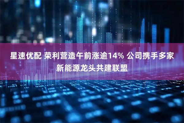 星速优配 荣利营造午前涨逾14% 公司携手多家新能源龙头共建联盟