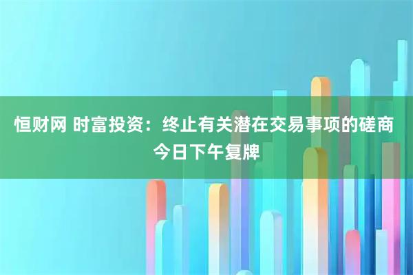 恒财网 时富投资：终止有关潜在交易事项的磋商 今日下午复牌
