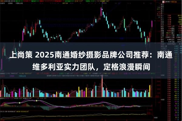上尚策 2025南通婚纱摄影品牌公司推荐：南通维多利亚实力团队，定格浪漫瞬间