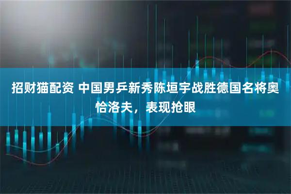 招财猫配资 中国男乒新秀陈垣宇战胜德国名将奥恰洛夫,表现抢眼