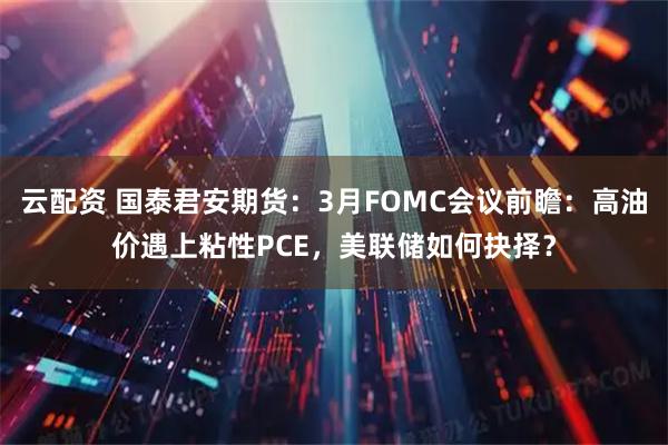 云配资 国泰君安期货:3月FOMC会议前瞻:高油价遇上粘性PCE,美联储如何抉择?