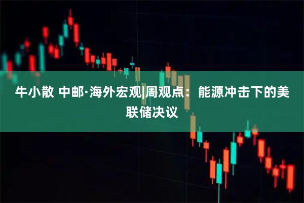 牛小散 中邮·海外宏观|周观点：能源冲击下的美联储决议