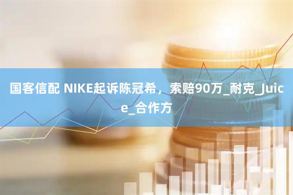 国客信配 NIKE起诉陈冠希，索赔90万_耐克_Juice_合作方