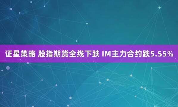 证星策略 股指期货全线下跌 IM主力合约跌5.55%