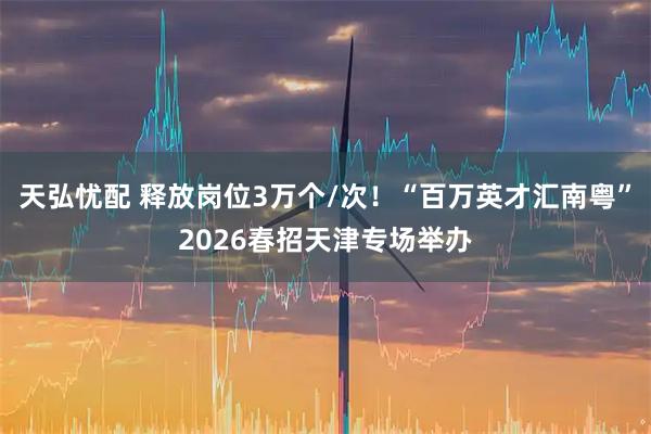 天弘忧配 释放岗位3万个/次!“百万英才汇南粤”2026春招天津专场举办