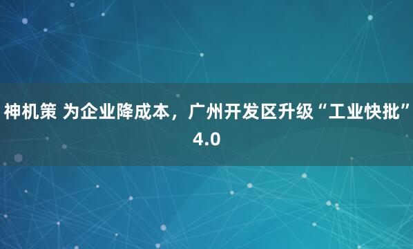 神机策 为企业降成本，广州开发区升级“工业快批”4.0