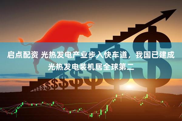 启点配资 光热发电产业步入快车道，我国已建成光热发电装机居全球第二