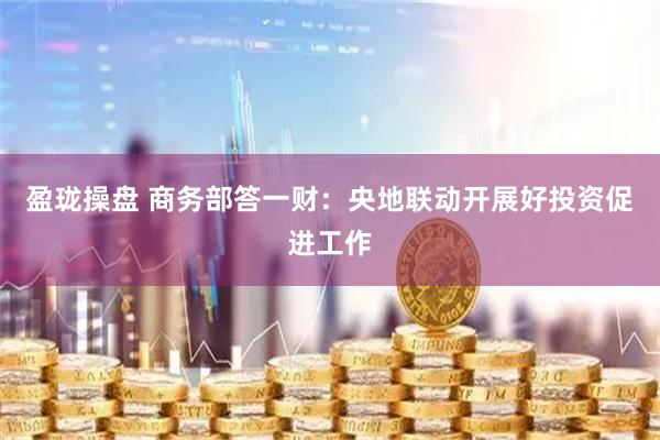 盈珑操盘 商务部答一财：央地联动开展好投资促进工作